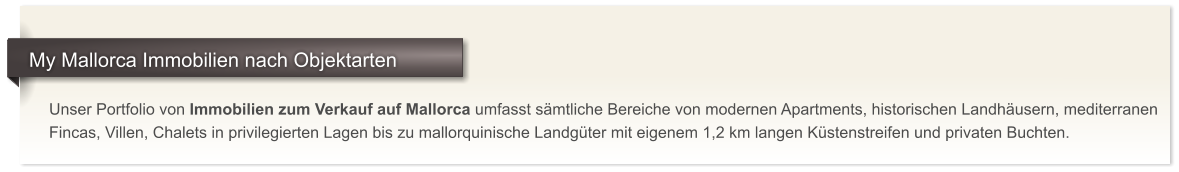 Unser Portfolio von Immobilien zum Verkauf auf Mallorca umfasst s�mtliche Bereiche von modernen Apartments, historischen Landh�usern, mediterranen Fincas, Villen, Chalets in privilegierten Lagen bis zu mallorquinische Landg�ter mit eigenem 1,2 km langen K�stenstreifen und privaten Buchten.     My Mallorca Immobilien nach Objektarten