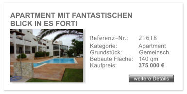 APARTMENT MIT FANTASTISCHEN             BLICK IN ES FORTI weitere Details weitere Details Referenz-Nr.:  	21618 Kategorie: 	Apartment Grundst�ck:	Gemeinsch.  Bebaute Fl�che:	140 qm  Kaufpreis: 	375 000 �